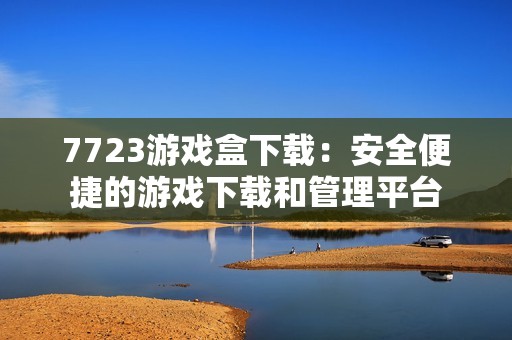 7723游戏盒下载:安全便捷的游戏下载和管理平台